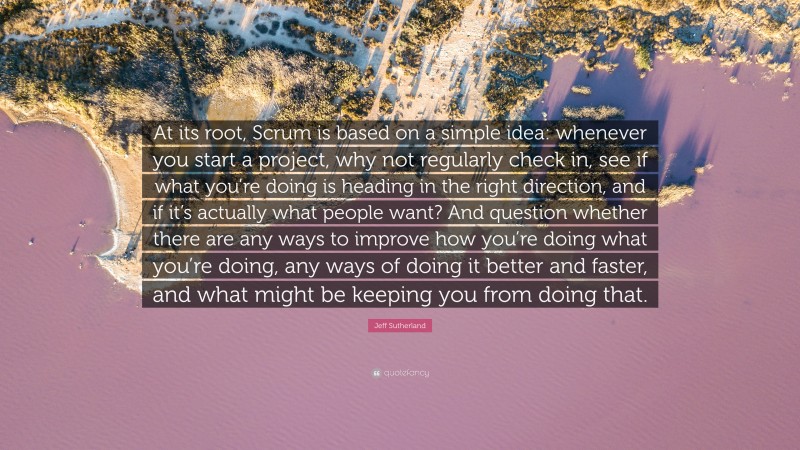 Jeff Sutherland Quote: “At its root, Scrum is based on a simple idea: whenever you start a project, why not regularly check in, see if what you’re doing is heading in the right direction, and if it’s actually what people want? And question whether there are any ways to improve how you’re doing what you’re doing, any ways of doing it better and faster, and what might be keeping you from doing that.”