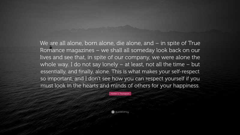 Hunter S. Thompson Quote: “We are all alone, born alone, die alone, and – in spite of True Romance magazines – we shall all someday look back on our lives and see that, in spite of our company, we were alone the whole way. I do not say lonely – at least, not all the time – but essentially, and finally, alone. This is what makes your self-respect so important, and I don’t see how you can respect yourself if you must look in the hearts and minds of others for your happiness.”