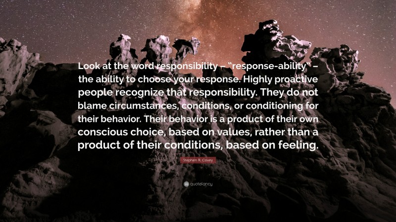Stephen R. Covey Quote: “Look at the word responsibility – “response-ability” – the ability to choose your response. Highly proactive people recognize that responsibility. They do not blame circumstances, conditions, or conditioning for their behavior. Their behavior is a product of their own conscious choice, based on values, rather than a product of their conditions, based on feeling.”