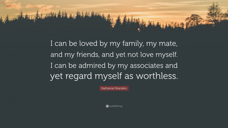 Nathaniel Branden Quote: “I can be loved by my family, my mate, and my friends, and yet not love myself. I can be admired by my associates and yet regard myself as worthless.”
