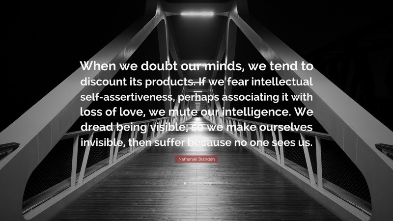 Nathaniel Branden Quote: “When we doubt our minds, we tend to discount its products. If we fear intellectual self-assertiveness, perhaps associating it with loss of love, we mute our intelligence. We dread being visible; so we make ourselves invisible, then suffer because no one sees us.”