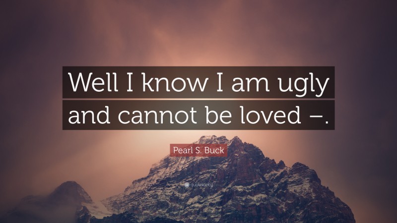 Pearl S. Buck Quote: “Well I know I am ugly and cannot be loved –.”