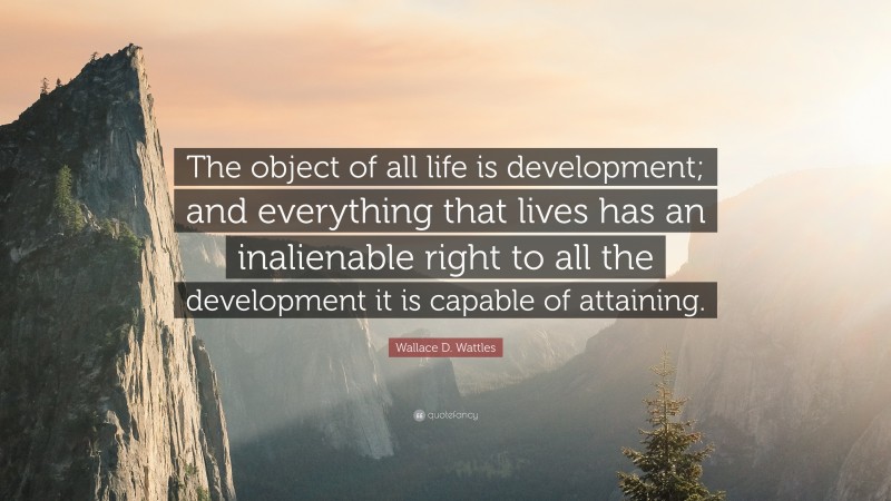 Wallace D. Wattles Quote: “The object of all life is development; and everything that lives has an inalienable right to all the development it is capable of attaining.”