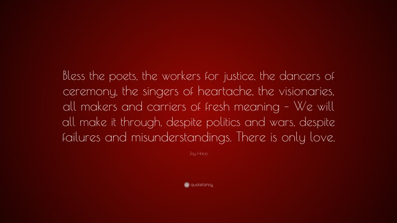 Joy Harjo Quote: “Bless the poets, the workers for justice, the dancers of ceremony, the singers of heartache, the visionaries, all makers and carriers of fresh meaning – We will all make it through, despite politics and wars, despite failures and misunderstandings. There is only love.”