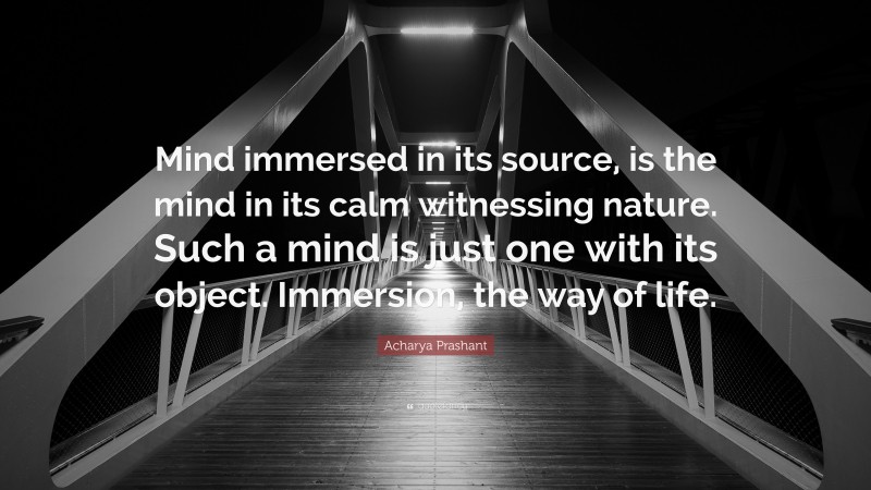 Acharya Prashant Quote: “Mind immersed in its source, is the mind in its calm witnessing nature. Such a mind is just one with its object. Immersion, the way of life.”