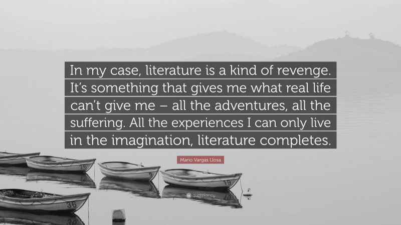 Mario Vargas Llosa Quote: “In my case, literature is a kind of revenge. It’s something that gives me what real life can’t give me – all the adventures, all the suffering. All the experiences I can only live in the imagination, literature completes.”