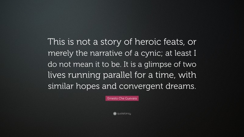 Ernesto Che Guevara Quote: “This is not a story of heroic feats, or merely the narrative of a cynic; at least I do not mean it to be. It is a glimpse of two lives running parallel for a time, with similar hopes and convergent dreams.”