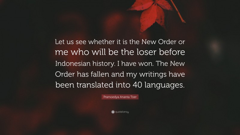 Pramoedya Ananta Toer Quote: “Let us see whether it is the New Order or me who will be the loser before Indonesian history. I have won. The New Order has fallen and my writings have been translated into 40 languages.”
