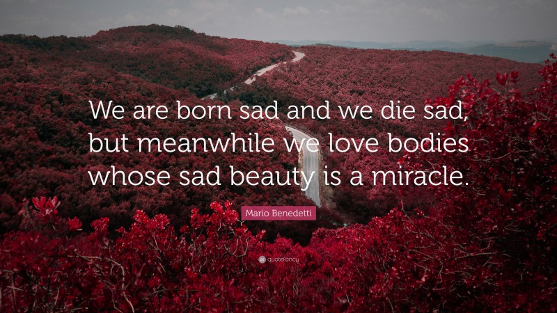 Mario Benedetti Quote: “We are born sad and we die sad, but meanwhile we love bodies whose sad beauty is a miracle.”