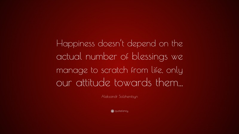 Aleksandr Solzhenitsyn Quote: “Happiness doesn’t depend on the actual number of blessings we manage to scratch from life, only our attitude towards them...”