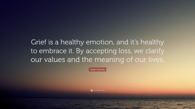 Dean Koontz Quote: “Grief is a healthy emotion, and it’s healthy to embrace it. By accepting loss, we clarify our values and the meaning of our lives.”
