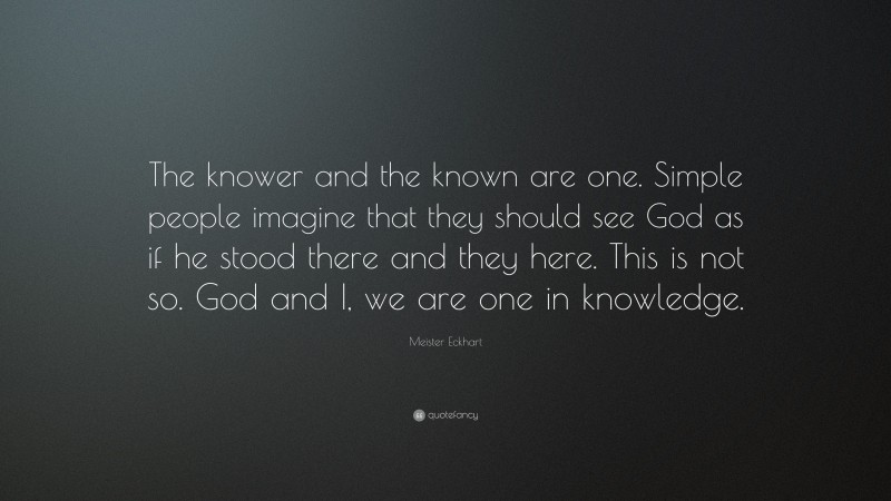Meister Eckhart Quote: “The knower and the known are one. Simple people imagine that they should see God as if he stood there and they here. This is not so. God and I, we are one in knowledge.”