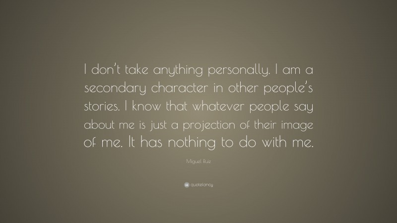 Miguel Ruiz Quote: “I don’t take anything personally. I am a secondary character in other people’s stories. I know that whatever people say about me is just a projection of their image of me. It has nothing to do with me.”