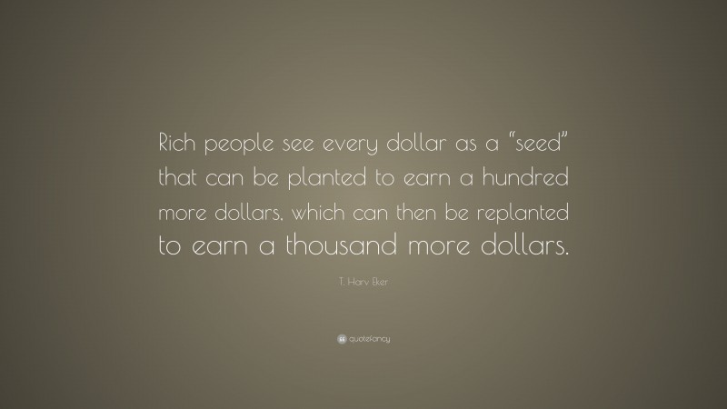 T. Harv Eker Quote: “Rich people see every dollar as a “seed” that can be planted to earn a hundred more dollars, which can then be replanted to earn a thousand more dollars.”