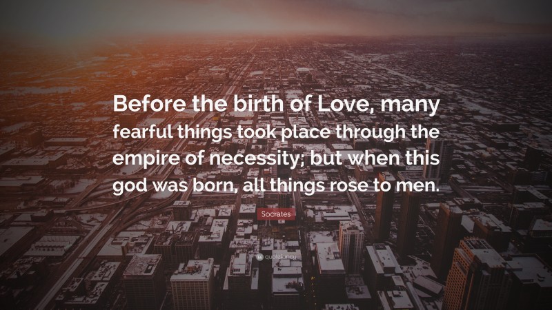 Socrates Quote: “Before the birth of Love, many fearful things took place through the empire of necessity; but when this god was born, all things rose to men.”