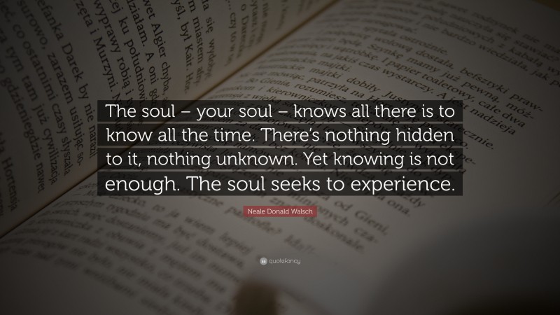 Neale Donald Walsch Quote: “The soul – your soul – knows all there is to know all the time. There’s nothing hidden to it, nothing unknown. Yet knowing is not enough. The soul seeks to experience.”