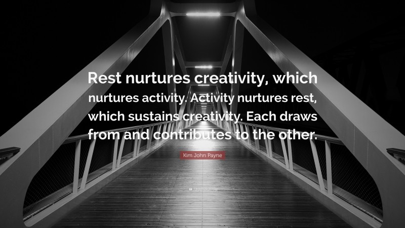 Kim John Payne Quote: “Rest nurtures creativity, which nurtures activity. Activity nurtures rest, which sustains creativity. Each draws from and contributes to the other.”