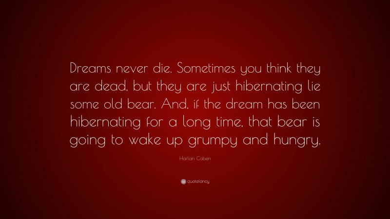 Harlan Coben Quote: “Dreams never die. Sometimes you think they are dead, but they are just hibernating lie some old bear. And, if the dream has been hibernating for a long time, that bear is going to wake up grumpy and hungry.”