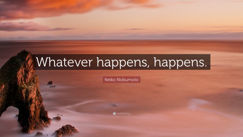 Keiko Nobumoto Quote: “Whatever happens, happens.”