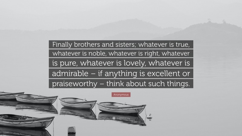 Anonymous Quote: “Finally brothers and sisters; whatever is true, whatever is noble, whatever is right, whatever is pure, whatever is lovely, whatever is admirable – if anything is excellent or praiseworthy – think about such things.”