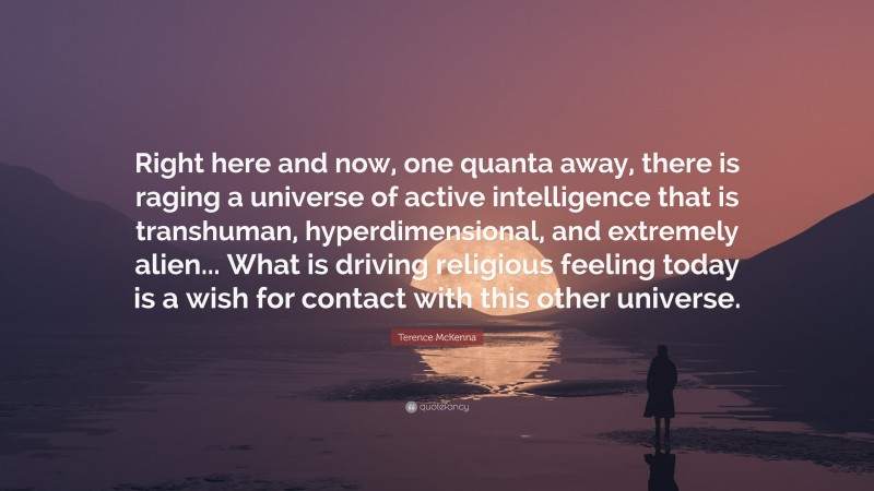 Terence McKenna Quote: “Right here and now, one quanta away, there is raging a universe of active intelligence that is transhuman, hyperdimensional, and extremely alien... What is driving religious feeling today is a wish for contact with this other universe.”