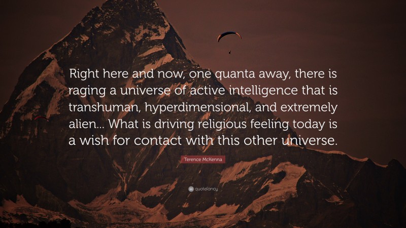 Terence McKenna Quote: “Right here and now, one quanta away, there is raging a universe of active intelligence that is transhuman, hyperdimensional, and extremely alien... What is driving religious feeling today is a wish for contact with this other universe.”
