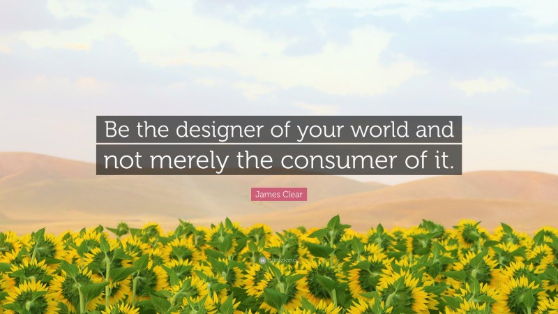 James Clear Quote: “Be the designer of your world and not merely the consumer of it.”