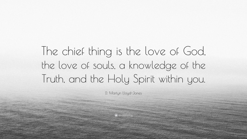 D. Martyn Lloyd-Jones Quote: “The chief thing is the love of God, the love of souls, a knowledge of the Truth, and the Holy Spirit within you.”