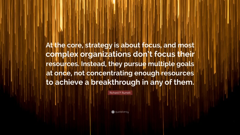 Richard P. Rumelt Quote: “At the core, strategy is about focus, and most complex organizations don’t focus their resources. Instead, they pursue multiple goals at once, not concentrating enough resources to achieve a breakthrough in any of them.”
