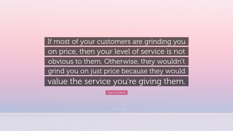 Grant Cardone Quote: “If most of your customers are grinding you on price, then your level of service is not obvious to them. Otherwise, they wouldn’t grind you on just price because they would value the service you’re giving them.”