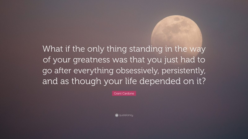 Grant Cardone Quote: “What if the only thing standing in the way of your greatness was that you just had to go after everything obsessively, persistently, and as though your life depended on it?”