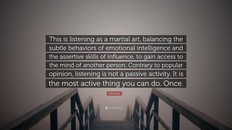 Chris Voss Quote: “This is listening as a martial art, balancing the subtle behaviors of emotional intelligence and the assertive skills of influence, to gain access to the mind of another person. Contrary to popular opinion, listening is not a passive activity. It is the most active thing you can do. Once.”