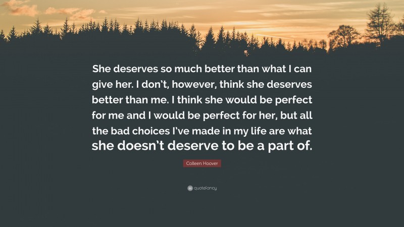 Colleen Hoover Quote: “She deserves so much better than what I can give her. I don’t, however, think she deserves better than me. I think she would be perfect for me and I would be perfect for her, but all the bad choices I’ve made in my life are what she doesn’t deserve to be a part of.”