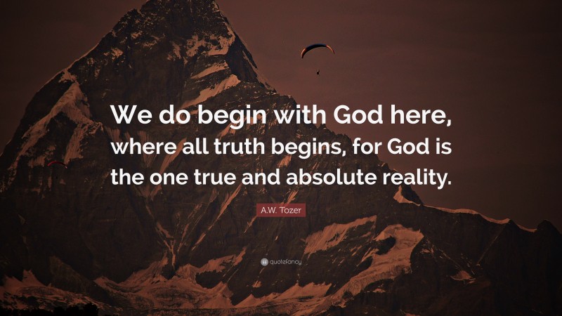 A.W. Tozer Quote: “We do begin with God here, where all truth begins, for God is the one true and absolute reality.”