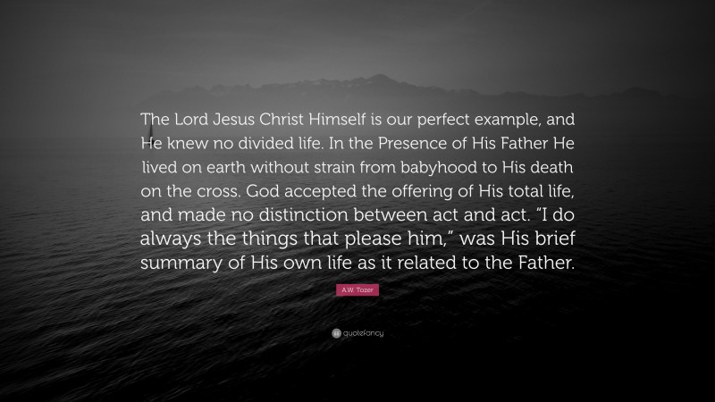 A.W. Tozer Quote: “The Lord Jesus Christ Himself is our perfect example, and He knew no divided life. In the Presence of His Father He lived on earth without strain from babyhood to His death on the cross. God accepted the offering of His total life, and made no distinction between act and act. “I do always the things that please him,” was His brief summary of His own life as it related to the Father.”
