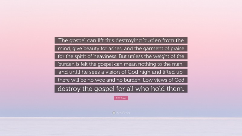A.W. Tozer Quote: “The gospel can lift this destroying burden from the mind, give beauty for ashes, and the garment of praise for the spirit of heaviness. But unless the weight of the burden is felt the gospel can mean nothing to the man; and until he sees a vision of God high and lifted up, there will be no woe and no burden. Low views of God destroy the gospel for all who hold them.”