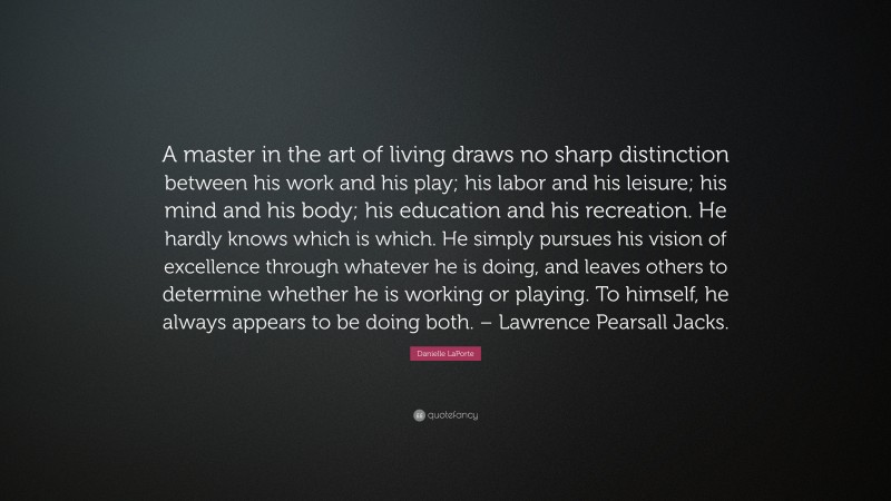Danielle LaPorte Quote: “A master in the art of living draws no sharp distinction between his work and his play; his labor and his leisure; his mind and his body; his education and his recreation. He hardly knows which is which. He simply pursues his vision of excellence through whatever he is doing, and leaves others to determine whether he is working or playing. To himself, he always appears to be doing both. – Lawrence Pearsall Jacks.”