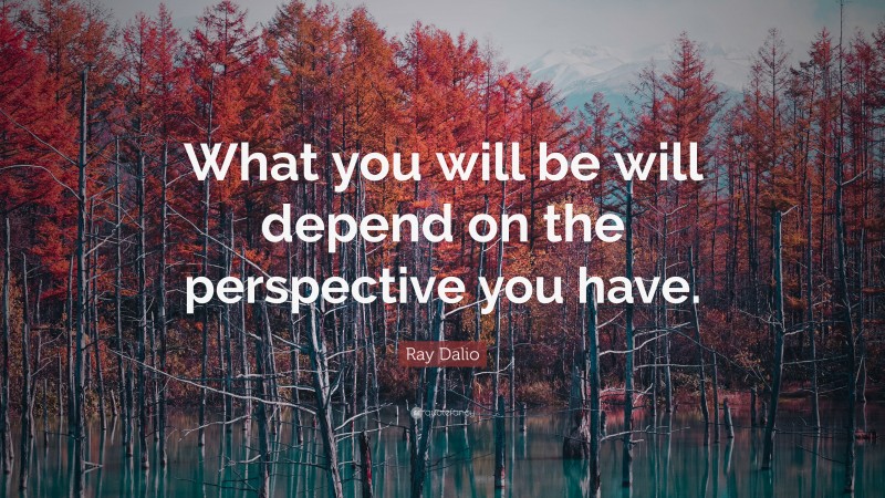 Ray Dalio Quote: “What you will be will depend on the perspective you ...