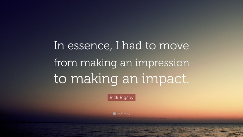 Rick Rigsby Quote: “In essence, I had to move from making an impression to making an impact.”