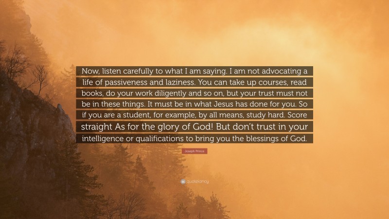 Joseph Prince Quote: “Now, listen carefully to what I am saying. I am not advocating a life of passiveness and laziness. You can take up courses, read books, do your work diligently and so on, but your trust must not be in these things. It must be in what Jesus has done for you. So if you are a student, for example, by all means, study hard. Score straight As for the glory of God! But don’t trust in your intelligence or qualifications to bring you the blessings of God.”