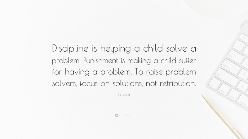 L.R. Knost Quote: “Discipline is helping a child solve a problem. Punishment is making a child suffer for having a problem. To raise problem solvers, focus on solutions, not retribution.”