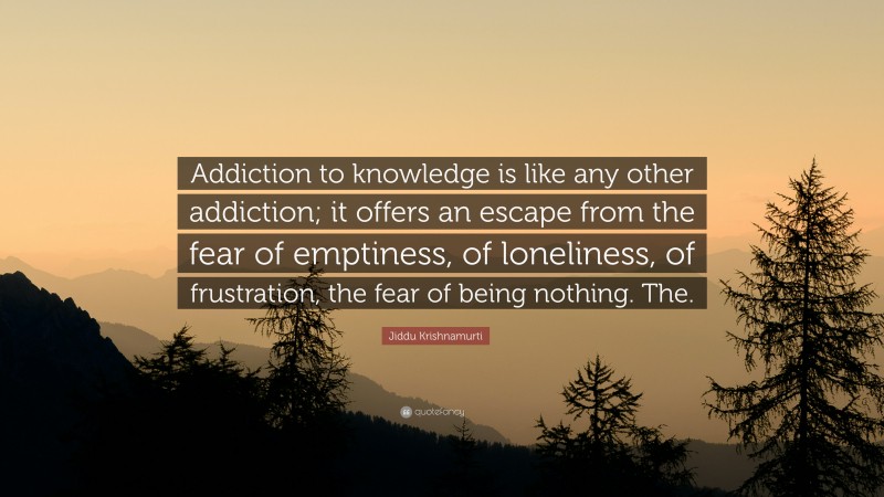 Jiddu Krishnamurti Quote: “Addiction to knowledge is like any other addiction; it offers an escape from the fear of emptiness, of loneliness, of frustration, the fear of being nothing. The.”