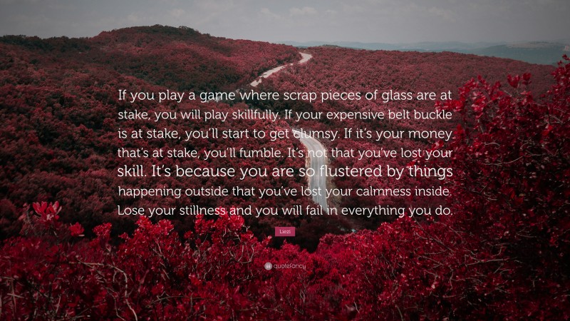 Liezi Quote: “If you play a game where scrap pieces of glass are at stake, you will play skillfully. If your expensive belt buckle is at stake, you’ll start to get clumsy. If it’s your money that’s at stake, you’ll fumble. It’s not that you’ve lost your skill. It’s because you are so flustered by things happening outside that you’ve lost your calmness inside. Lose your stillness and you will fail in everything you do.”
