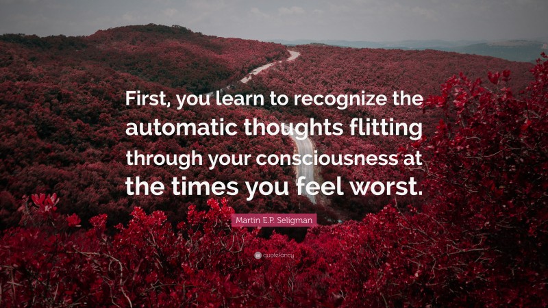Martin E.P. Seligman Quote: “First, you learn to recognize the automatic thoughts flitting through your consciousness at the times you feel worst.”