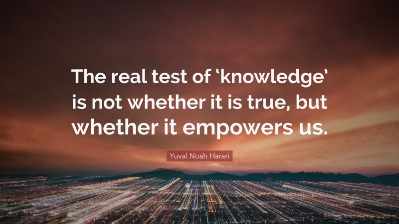 Yuval Noah Harari Quote: “The real test of ‘knowledge’ is not whether it is true, but whether it empowers us.”