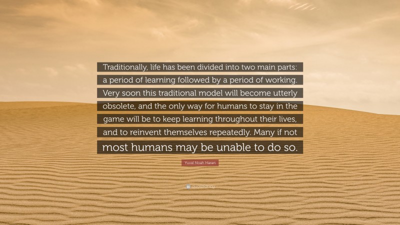 Yuval Noah Harari Quote: “Traditionally, life has been divided into two main parts: a period of learning followed by a period of working. Very soon this traditional model will become utterly obsolete, and the only way for humans to stay in the game will be to keep learning throughout their lives, and to reinvent themselves repeatedly. Many if not most humans may be unable to do so.”