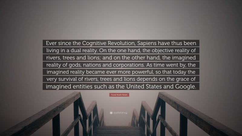 Yuval Noah Harari Quote: “Ever since the Cognitive Revolution, Sapiens have thus been living in a dual reality. On the one hand, the objective reality of rivers, trees and lions; and on the other hand, the imagined reality of gods, nations and corporations. As time went by, the imagined reality became ever more powerful, so that today the very survival of rivers, trees and lions depends on the grace of imagined entities such as the United States and Google.”