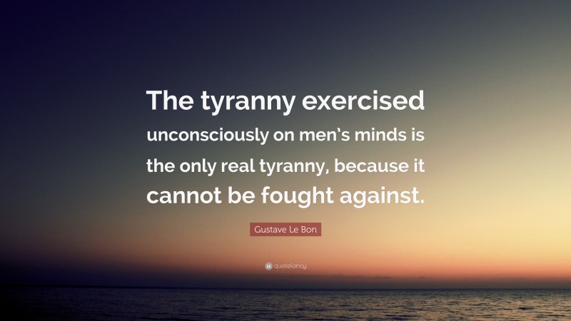Gustave Le Bon Quote: “The tyranny exercised unconsciously on men’s minds is the only real tyranny, because it cannot be fought against.”