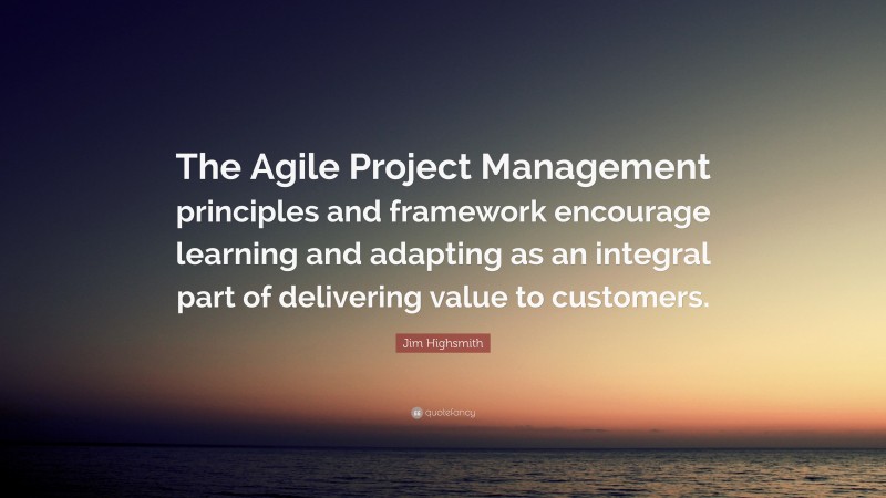 Jim Highsmith Quote: “The Agile Project Management principles and framework encourage learning and adapting as an integral part of delivering value to customers.”