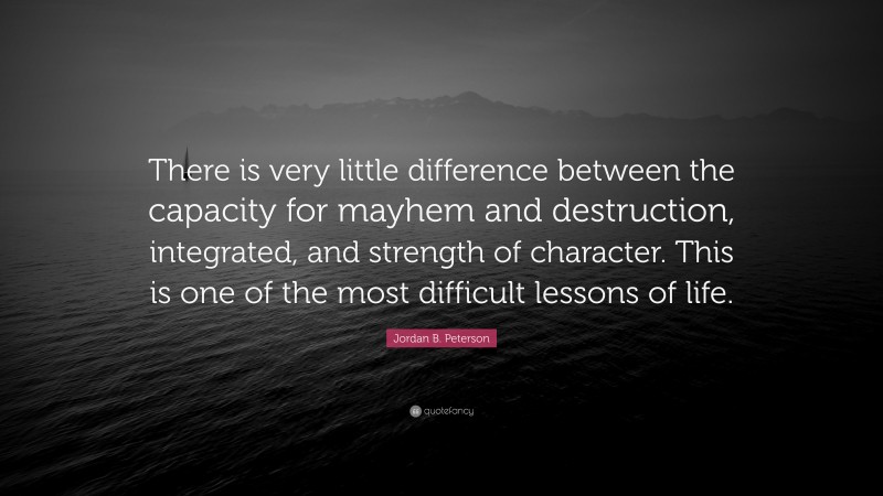 Jordan B. Peterson Quote: “There is very little difference between the capacity for mayhem and destruction, integrated, and strength of character. This is one of the most difficult lessons of life.”
